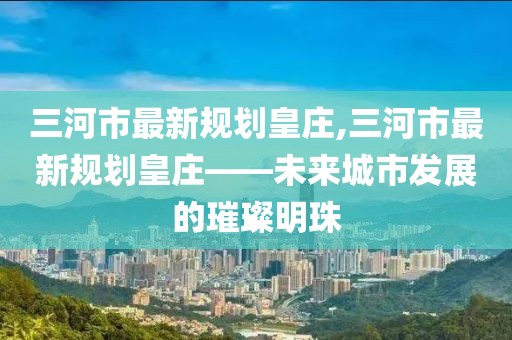 三河市最新規(guī)劃皇莊,三河市最新規(guī)劃皇莊——未來城市發(fā)展的璀璨明珠