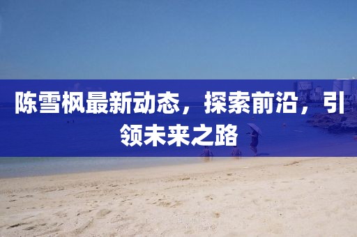 陳雪楓最新動態(tài)，探索前沿，引領(lǐng)未來之路