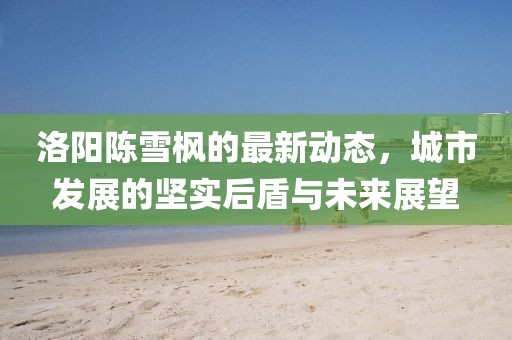 洛陽(yáng)陳雪楓的最新動(dòng)態(tài)，城市發(fā)展的堅(jiān)實(shí)后盾與未來(lái)展望