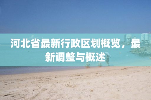 河北省最新行政區(qū)劃概覽，最新調(diào)整與概述