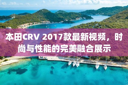 本田CRV 2017款最新視頻，時尚與性能的完美融合展示