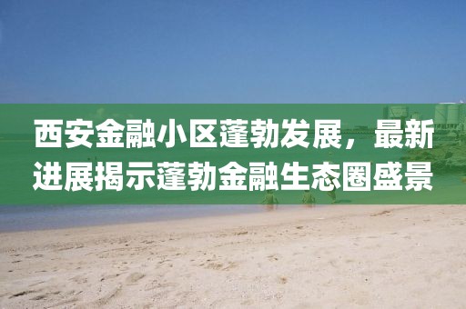 西安金融小區(qū)蓬勃發(fā)展，最新進展揭示蓬勃金融生態(tài)圈盛景