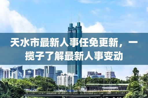 天水市最新人事任免更新，一攬子了解最新人事變動(dòng)