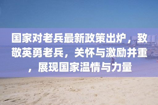 國家對老兵最新政策出爐，致敬英勇老兵，關(guān)懷與激勵(lì)并重，展現(xiàn)國家溫情與力量