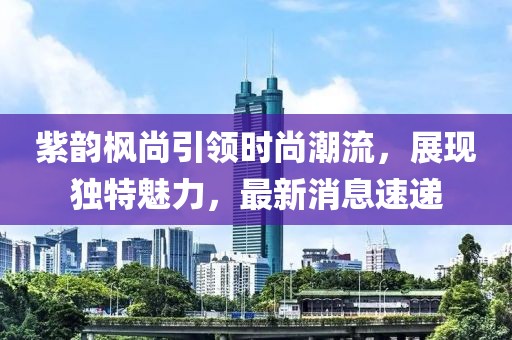 紫韻楓尚引領時尚潮流，展現(xiàn)獨特魅力，最新消息速遞