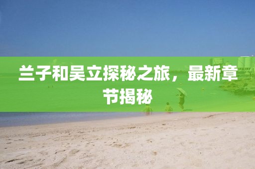 蘭子和吳立探秘之旅，最新章節(jié)揭秘