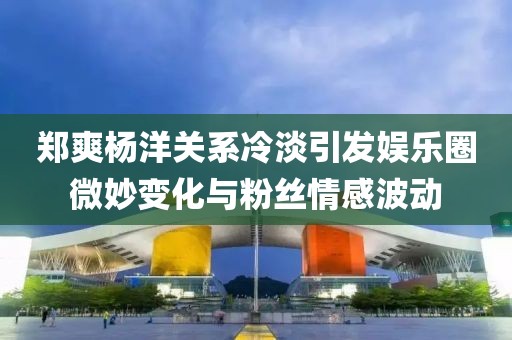 鄭爽楊洋關系冷淡引發(fā)娛樂圈微妙變化與粉絲情感波動