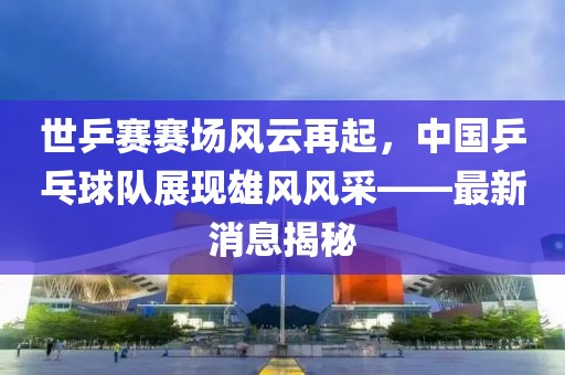 世乒賽賽場風云再起，中國乒乓球隊展現(xiàn)雄風風采——最新消息揭秘