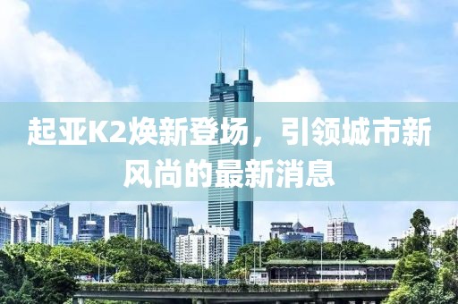 起亞K2煥新登場，引領(lǐng)城市新風(fēng)尚的最新消息