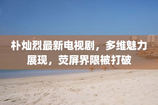 樸燦烈最新電視劇，多維魅力展現(xiàn)，熒屏界限被打破