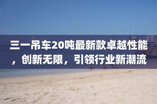 三一吊車20噸最新款卓越性能，創(chuàng)新無限，引領(lǐng)行業(yè)新潮流
