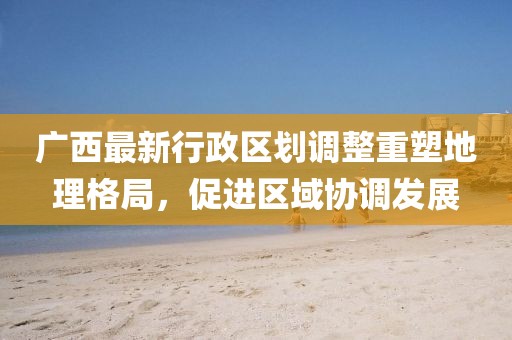 廣西最新行政區(qū)劃調整重塑地理格局，促進區(qū)域協(xié)調發(fā)展