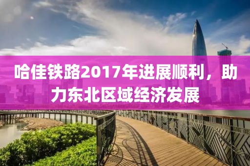哈佳鐵路2017年進(jìn)展順利，助力東北區(qū)域經(jīng)濟(jì)發(fā)展