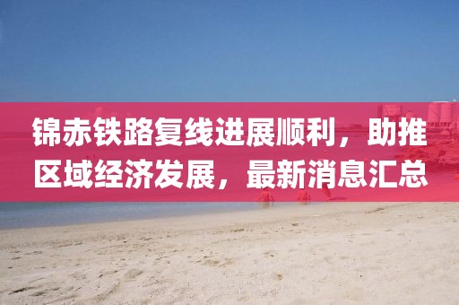 錦赤鐵路復(fù)線進展順利，助推區(qū)域經(jīng)濟發(fā)展，最新消息匯總
