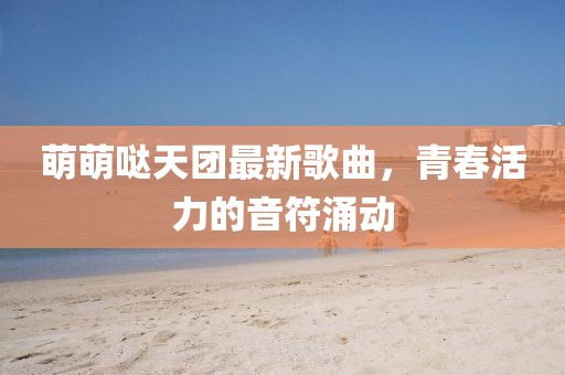 萌萌噠天團最新歌曲，青春活力的音符涌動
