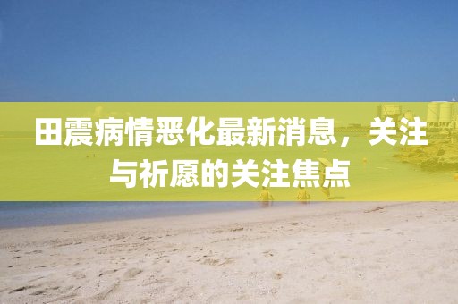 田震病情惡化最新消息，關注與祈愿的關注焦點