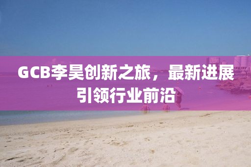 GCB李昊創(chuàng)新之旅，最新進(jìn)展引領(lǐng)行業(yè)前沿