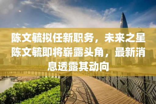 陳文毓擬任新職務(wù)，未來(lái)之星陳文毓即將嶄露頭角，最新消息透露其動(dòng)向