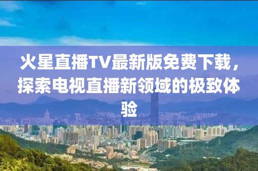 火星直播TV最新版免費(fèi)下載，探索電視直播新領(lǐng)域的極致體驗(yàn)