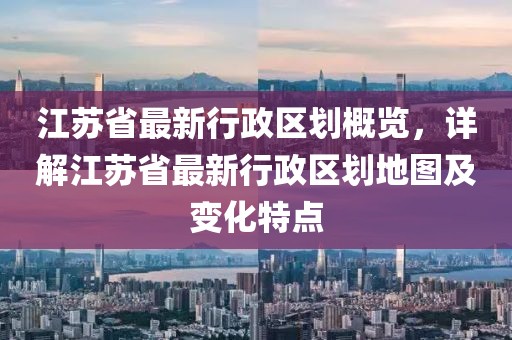 江蘇省最新行政區(qū)劃概覽，詳解江蘇省最新行政區(qū)劃地圖及變化特點(diǎn)