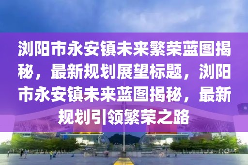 瀏陽(yáng)市永安鎮(zhèn)未來繁榮藍(lán)圖揭秘，最新規(guī)劃展望標(biāo)題，瀏陽(yáng)市永安鎮(zhèn)未來藍(lán)圖揭秘，最新規(guī)劃引領(lǐng)繁榮之路