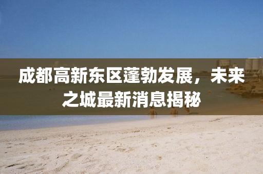成都高新東區(qū)蓬勃發(fā)展，未來之城最新消息揭秘