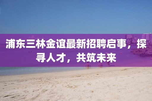 浦東三林金誼最新招聘啟事，探尋人才，共筑未來(lái)