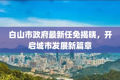 白山市政府最新任免揭曉，開啟城市發(fā)展新篇章