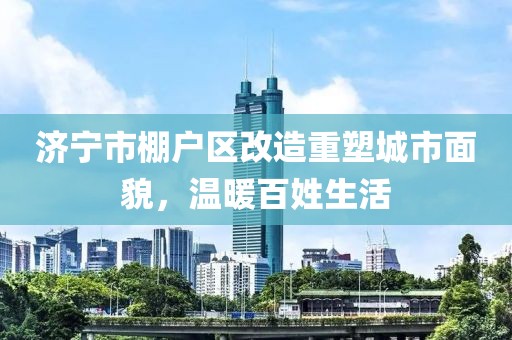 濟(jì)寧市棚戶區(qū)改造重塑城市面貌，溫暖百姓生活