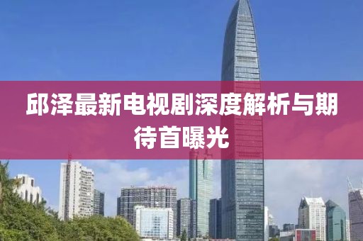 邱澤最新電視劇深度解析與期待首曝光