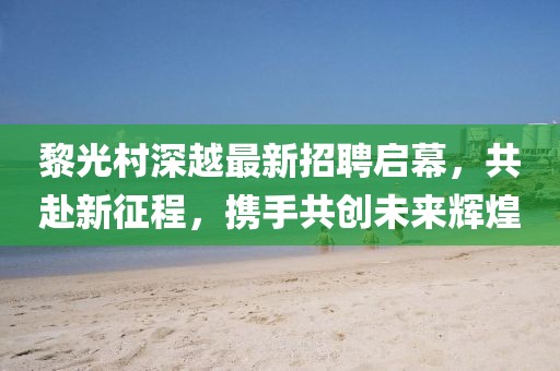 黎光村深越最新招聘啟幕，共赴新征程，攜手共創(chuàng)未來輝煌