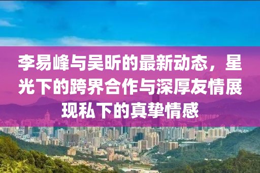 李易峰與吳昕的最新動(dòng)態(tài)，星光下的跨界合作與深厚友情展現(xiàn)私下的真摯情感