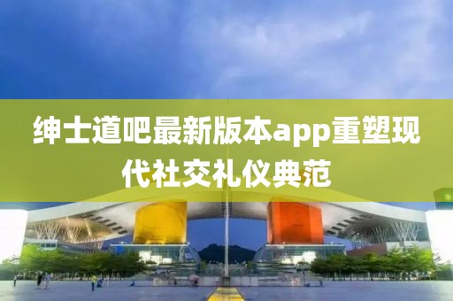 紳士道吧最新版本app重塑現(xiàn)代社交禮儀典范