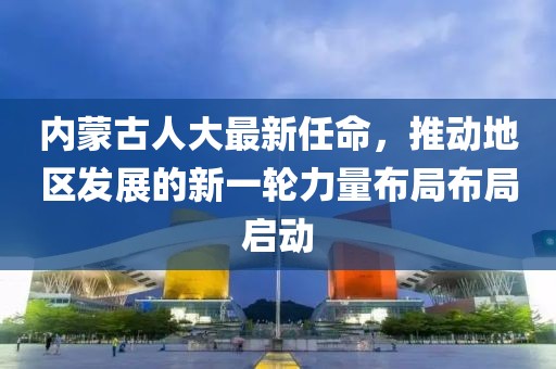 內(nèi)蒙古人大最新任命，推動(dòng)地區(qū)發(fā)展的新一輪力量布局布局啟動(dòng)