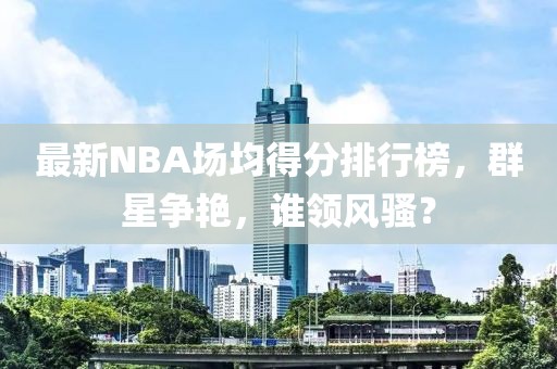 最新NBA場均得分排行榜，群星爭艷，誰領(lǐng)風(fēng)騷？