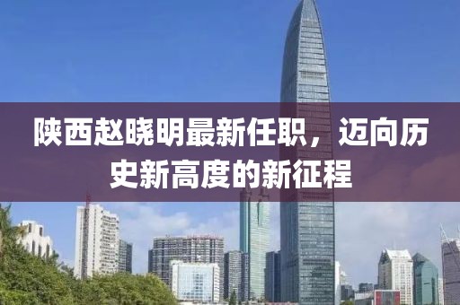 陜西趙曉明最新任職，邁向歷史新高度的新征程