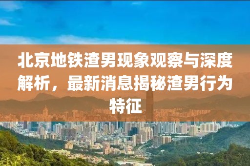 北京地鐵渣男現(xiàn)象觀察與深度解析，最新消息揭秘渣男行為特征