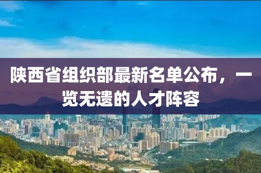 陜西省組織部最新名單公布，一覽無遺的人才陣容