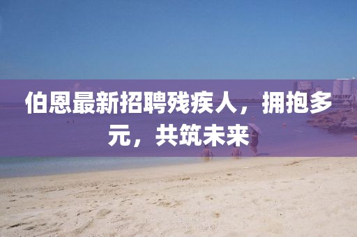 伯恩最新招聘殘疾人，擁抱多元，共筑未來