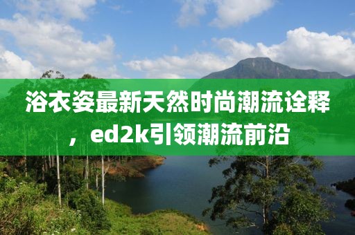 浴衣姿最新天然時(shí)尚潮流詮釋，ed2k引領(lǐng)潮流前沿