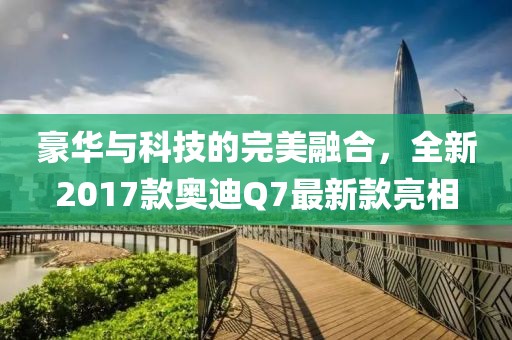 豪華與科技的完美融合，全新2017款奧迪Q7最新款亮相