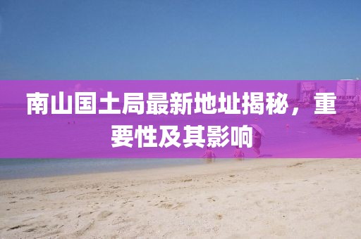 南山國(guó)土局最新地址揭秘，重要性及其影響