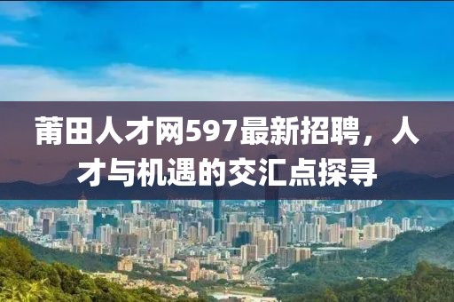 莆田人才網(wǎng)597最新招聘，人才與機遇的交匯點探尋