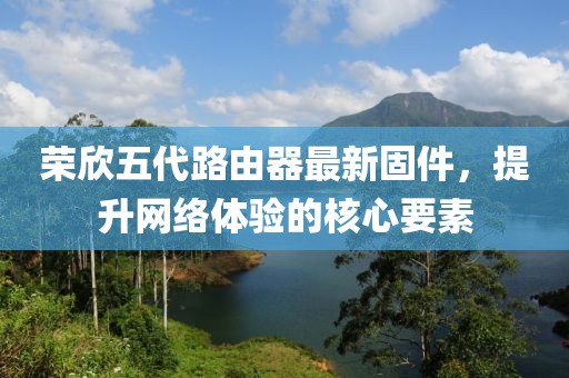 榮欣五代路由器最新固件，提升網(wǎng)絡(luò)體驗的核心要素