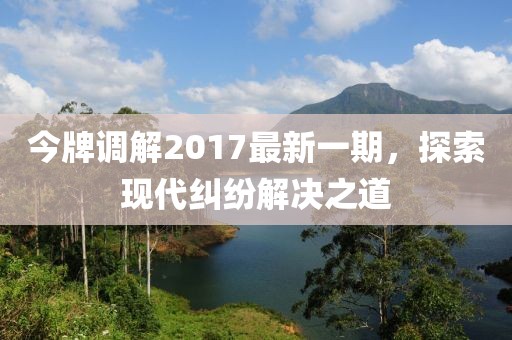 今牌調(diào)解2017最新一期，探索現(xiàn)代糾紛解決之道