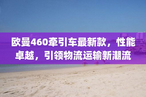 歐曼460牽引車最新款，性能卓越，引領(lǐng)物流運(yùn)輸新潮流