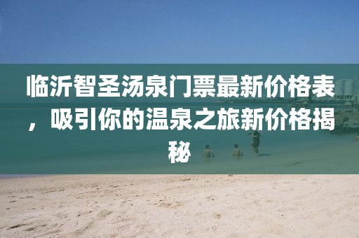 臨沂智圣湯泉門票最新價格表，吸引你的溫泉之旅新價格揭秘