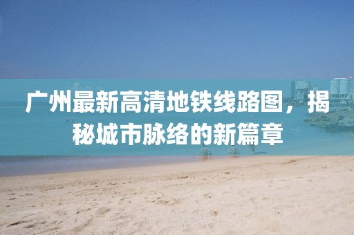 廣州最新高清地鐵線路圖，揭秘城市脈絡(luò)的新篇章