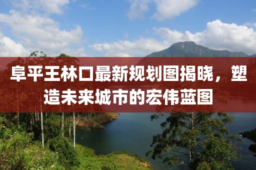 阜平王林口最新規(guī)劃圖揭曉，塑造未來(lái)城市的宏偉藍(lán)圖