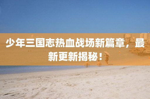 少年三國志熱血戰(zhàn)場新篇章，最新更新揭秘！